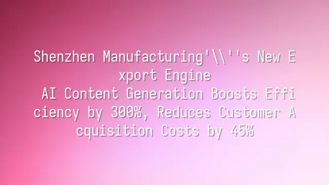Shenzhen Manufacturing's New Export Engine: AI Content Generation Boosts Efficiency by 300%, Reduces Customer Acquisition Costs by 45%