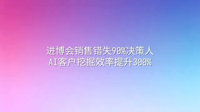 进博会销售错失90%决策人？AI客户挖掘效率提升300%
