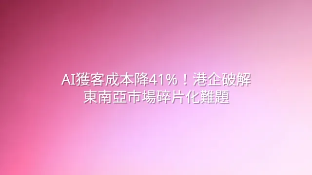AI獲客成本降41%！港企破解東南亞市場碎片化難題