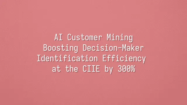 AI Customer Mining: Boosting Decision-Maker Identification Efficiency at the CIIE by 300%