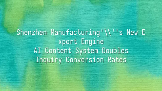 Shenzhen Manufacturing's New Export Engine: AI Content System Doubles Inquiry Conversion Rates