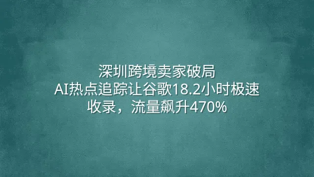 深圳跨境卖家破局：AI热点追踪让谷歌18.2小时极速收录，流量飙升470%