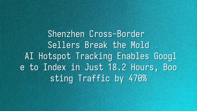 Shenzhen Cross-Border Sellers Break the Mold: AI Hotspot Tracking Enables Google to Index in Just 18.2 Hours, Boosting Traffic by 470%