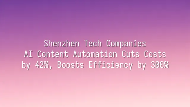 Shenzhen Tech Companies: AI Content Automation Cuts Costs by 42%, Boosts Efficiency by 300%