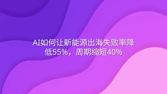 AI如何让新能源出海失败率降低55%，周期缩短40%