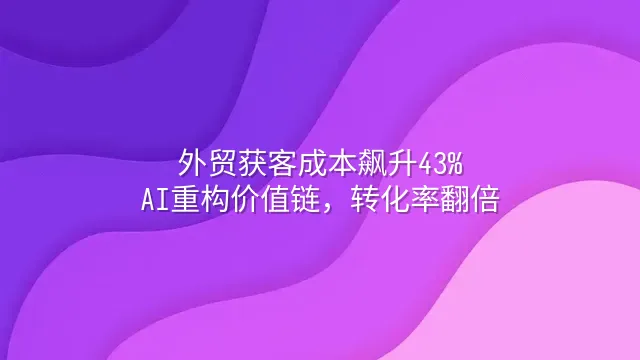 外贸获客成本飙升43%？AI重构价值链，转化率翻倍