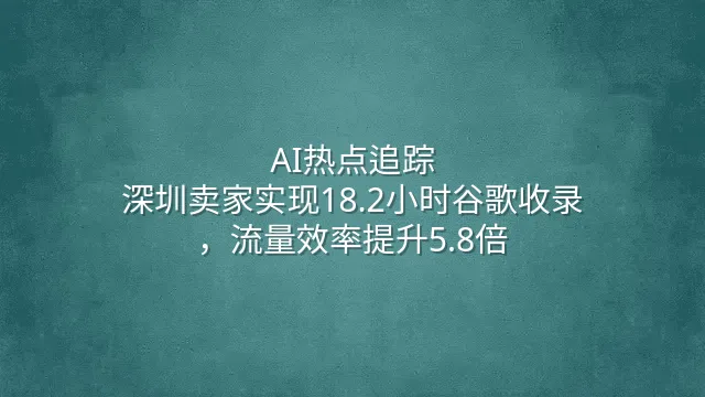 AI热点追踪：深圳卖家实现18.2小时谷歌收录，流量效率提升5.8倍