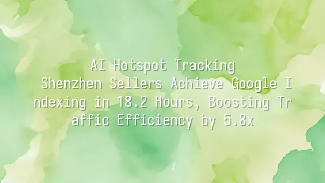 AI Hotspot Tracking: Shenzhen Sellers Achieve Google Indexing in 18.2 Hours, Boosting Traffic Efficiency by 5.8x