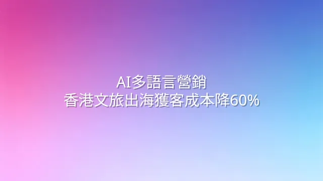 AI多語言營銷：香港文旅出海獲客成本降60%