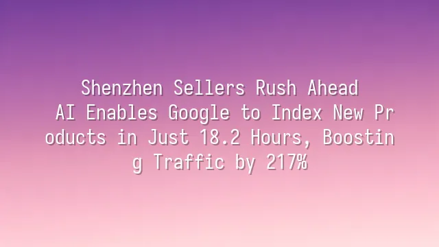 Shenzhen Sellers Rush Ahead: AI Enables Google to Index New Products in Just 18.2 Hours, Boosting Traffic by 217%