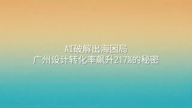 AI破解出海困局：广州设计转化率飙升217%的秘密