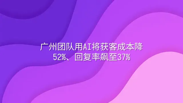 广州团队用AI将获客成本降52%、回复率飙至37%