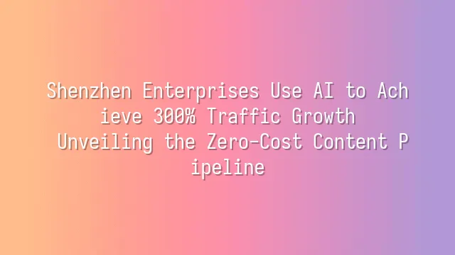 Shenzhen Enterprises Use AI to Achieve 300% Traffic Growth: Unveiling the Zero-Cost Content Pipeline