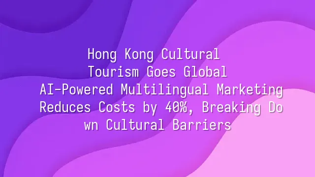 Hong Kong Cultural Tourism Goes Global: AI-Powered Multilingual Marketing Reduces Costs by 40%, Breaking Down Cultural Barriers