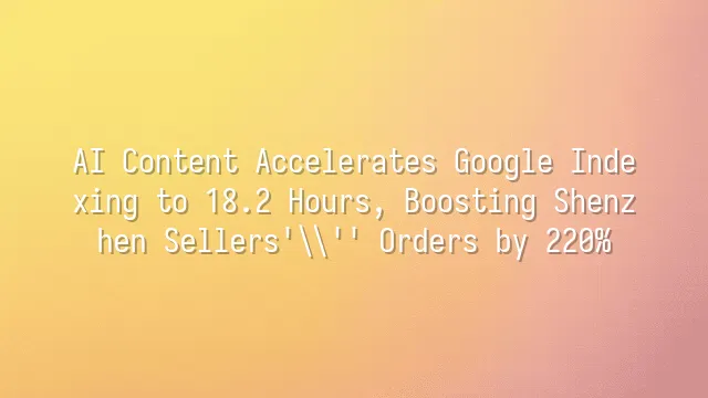 AI Content Accelerates Google Indexing to 18.2 Hours, Boosting Shenzhen Sellers' Orders by 220%