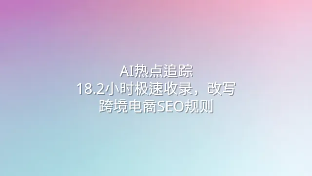 AI热点追踪：18.2小时极速收录，改写跨境电商SEO规则