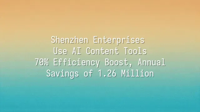 Shenzhen Enterprises Use AI Content Tools: 70% Efficiency Boost, Annual Savings of 1.26 Million