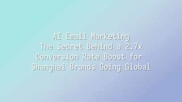AI Email Marketing: The Secret Behind a 2.7x Conversion Rate Boost for Shanghai Brands Going Global