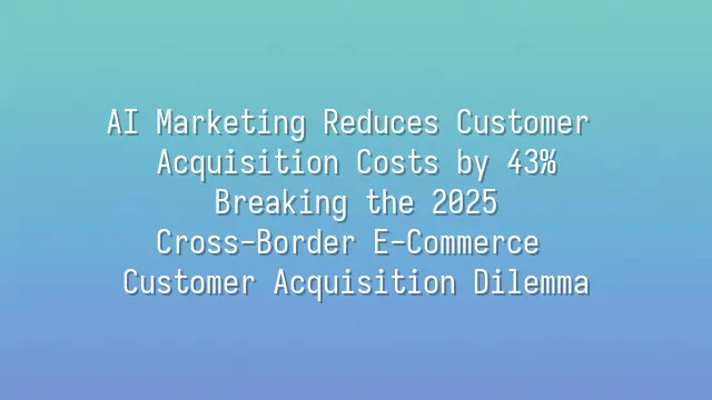 AI Marketing Reduces Customer Acquisition Costs by 43%: Breaking the 2025 Cross-Border E-Commerce Customer Acquisition Dilemma