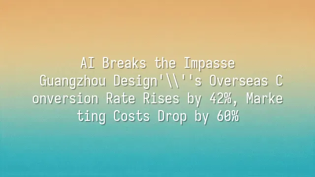 AI Breaks the Impasse: Guangzhou Design's Overseas Conversion Rate Rises by 42%, Marketing Costs Drop by 60%