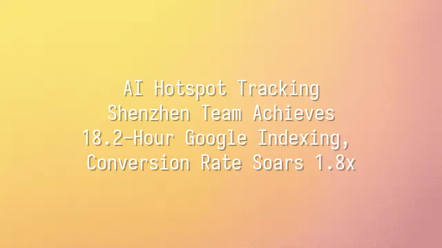 AI Hotspot Tracking: Shenzhen Team Achieves 18.2-Hour Google Indexing, Conversion Rate Soars 1.8x