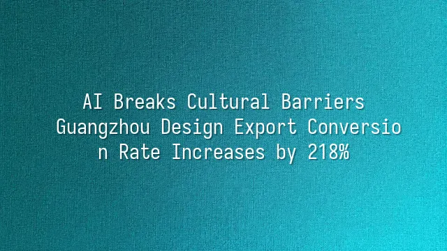 AI Breaks Cultural Barriers: Guangzhou Design Export Conversion Rate Increases by 218%