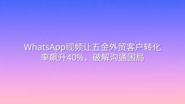 WhatsApp视频让五金外贸客户转化率飙升40%，破解沟通困局
