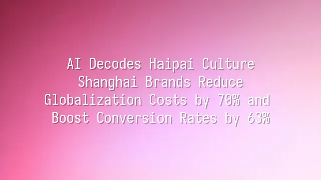AI Decodes Haipai Culture: Shanghai Brands Reduce Globalization Costs by 70% and Boost Conversion Rates by 63%