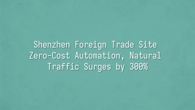 Shenzhen Foreign Trade Site Zero-Cost Automation, Natural Traffic Surges by 300%