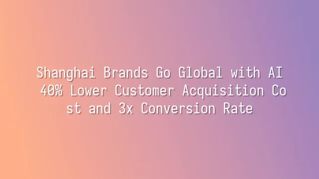 Shanghai Brands Go Global with AI: 40% Lower Customer Acquisition Cost and 3x Conversion Rate