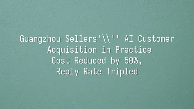 Guangzhou Sellers' AI Customer Acquisition in Practice: Cost Reduced by 50%, Reply Rate Tripled