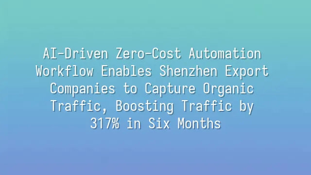 AI-Driven Zero-Cost Automation Workflow Enables Shenzhen Export Companies to Capture Organic Traffic, Boosting Traffic by 317% in Six Months