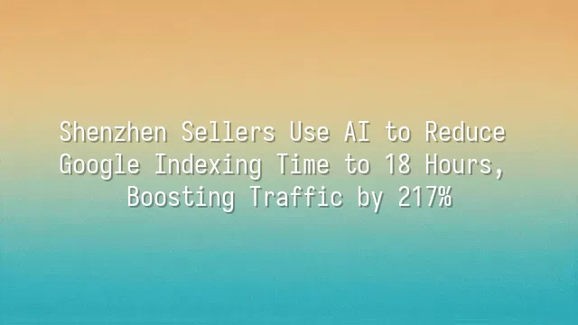 Shenzhen Sellers Use AI to Reduce Google Indexing Time to 18 Hours, Boosting Traffic by 217%