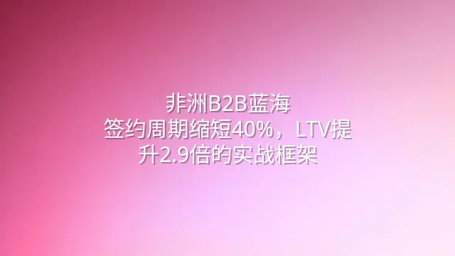 非洲B2B蓝海：签约周期缩短40%，LTV提升2.9倍的实战框架