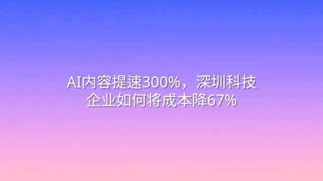 AI内容提速300%，深圳科技企业如何将成本降67%