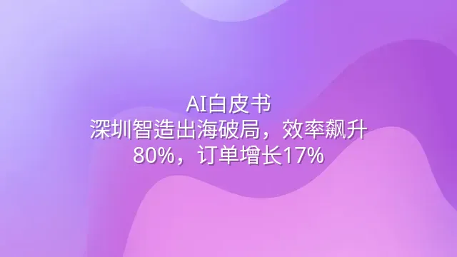 AI白皮书：深圳智造出海破局，效率飙升80%，订单增长17%