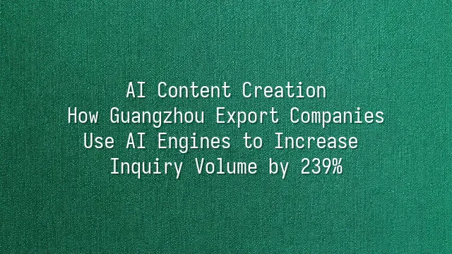 AI Content Creation: How Guangzhou Export Companies Use AI Engines to Increase Inquiry Volume by 239%