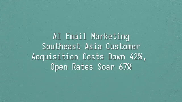 AI Email Marketing: Southeast Asia Customer Acquisition Costs Down 42%, Open Rates Soar 67%