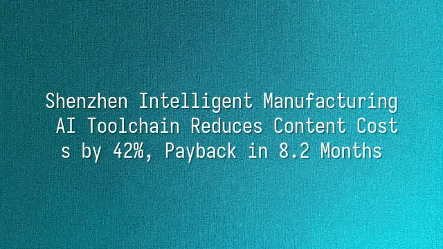 Shenzhen Intelligent Manufacturing: AI Toolchain Reduces Content Costs by 42%, Payback in 8.2 Months