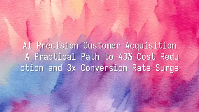AI Precision Customer Acquisition: A Practical Path to 43% Cost Reduction and 3x Conversion Rate Surge