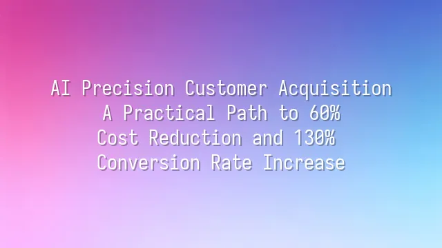 AI Precision Customer Acquisition: A Practical Path to 60% Cost Reduction and 130% Conversion Rate Increase