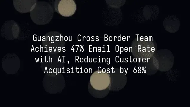 Guangzhou Cross-Border Team Achieves 47% Email Open Rate with AI, Reducing Customer Acquisition Cost by 68%