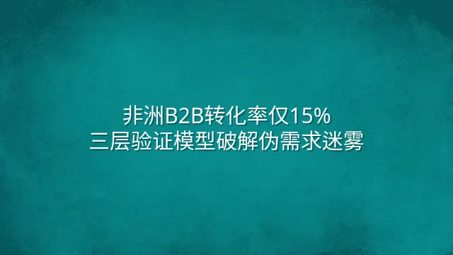 非洲B2B转化率仅15%？三层验证模型破解伪需求迷雾