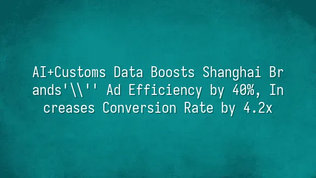 AI+Customs Data Boosts Shanghai Brands' Ad Efficiency by 40%, Increases Conversion Rate by 4.2x