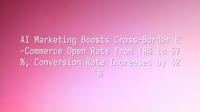 AI Marketing Boosts Cross-Border E-Commerce Open Rate from 18% to 57%, Conversion Rate Increases by 42%