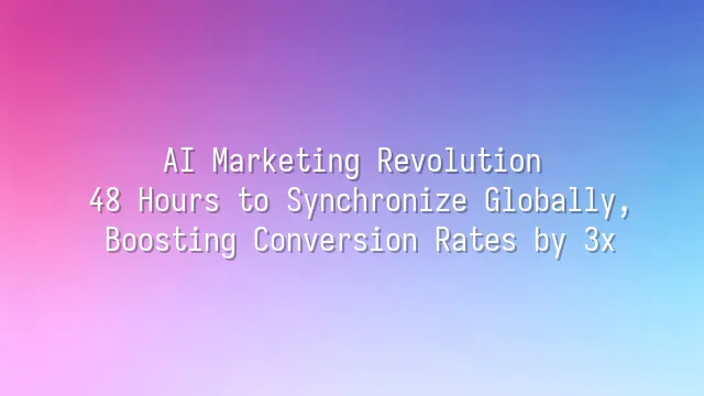 AI Marketing Revolution: 48 Hours to Synchronize Globally, Boosting Conversion Rates by 3x