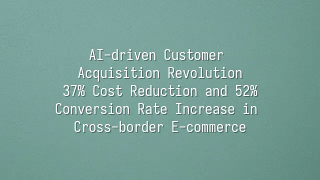 AI-driven Customer Acquisition Revolution: 37% Cost Reduction and 52% Conversion Rate Increase in Cross-border E-commerce