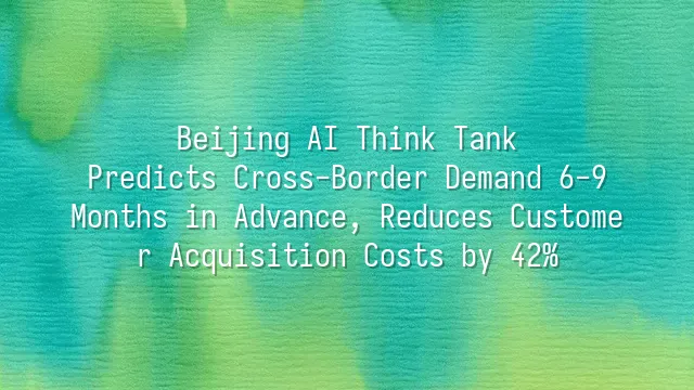 Beijing AI Think Tank: Predicts Cross-Border Demand 6-9 Months in Advance, Reduces Customer Acquisition Costs by 42%