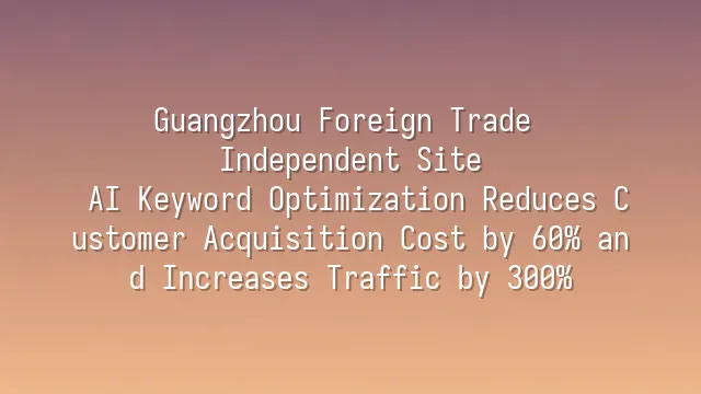 Guangzhou Foreign Trade Independent Site: AI Keyword Optimization Reduces Customer Acquisition Cost by 60% and Increases Traffic by 300%