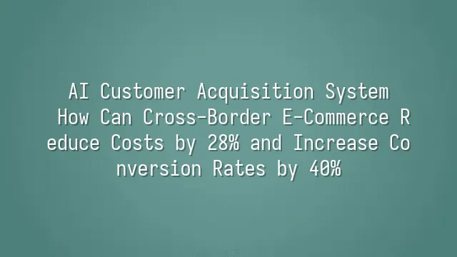 AI Customer Acquisition System: How Can Cross-Border E-Commerce Reduce Costs by 28% and Increase Conversion Rates by 40%?